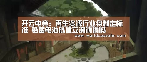 开云电竞:再生资源行业将制定标准 铅蓄电池拟建立溯源编码(图3) 电竞官网